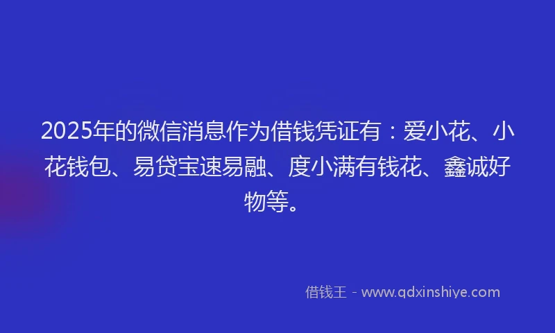2025年的微信消息作为借钱凭证有：爱小花、小花钱包、易贷宝速易融、度小满有钱花、鑫诚好物等。