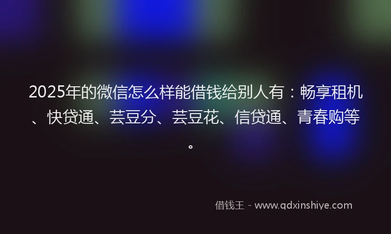 2025年的微信怎么样能借钱给别人有：畅享租机、快贷通、芸豆分、芸豆花、信贷通、青春购等。