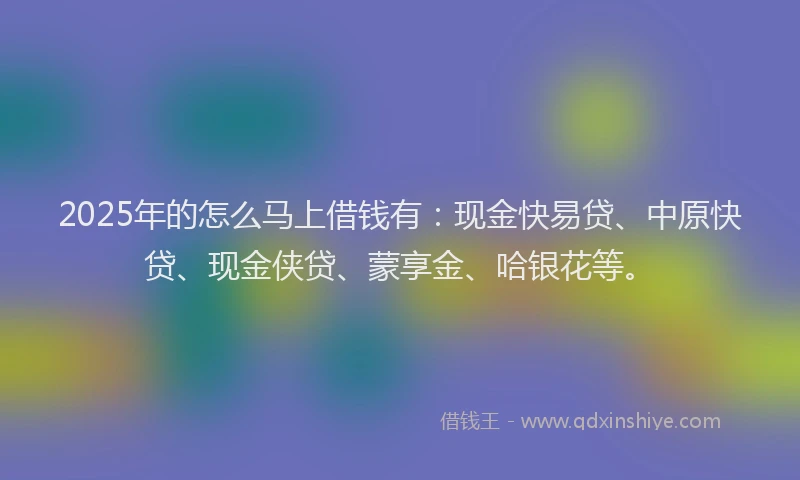 2025年的怎么马上借钱有：现金快易贷、中原快贷、现金侠贷、蒙享金、哈银花等。