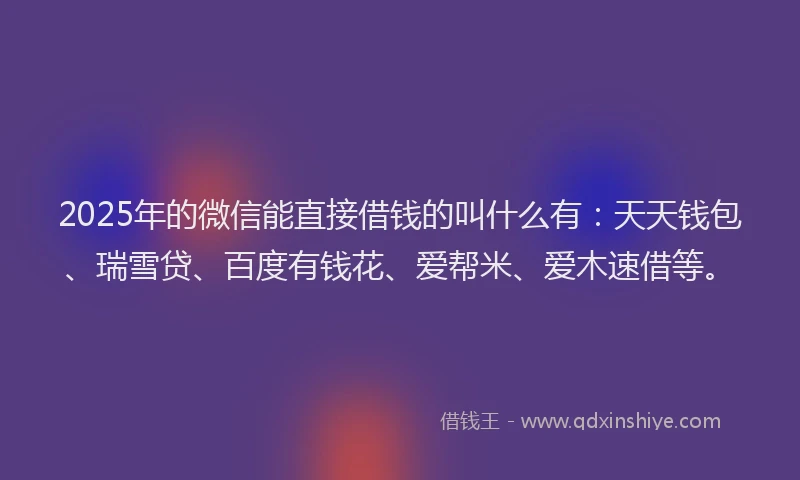 2025年的微信能直接借钱的叫什么有：天天钱包、瑞雪贷、百度有钱花、爱帮米、爱木速借等。
