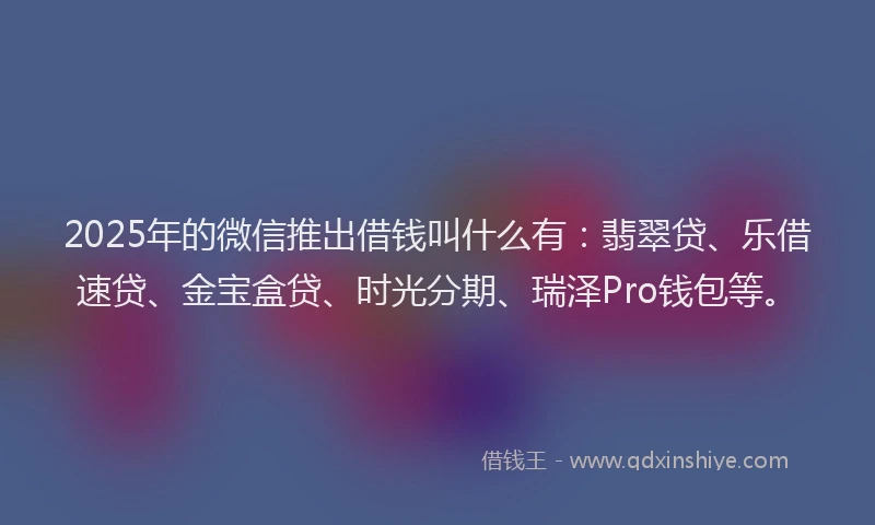 2025年的微信推出借钱叫什么有：翡翠贷、乐借速贷、金宝盒贷、时光分期、瑞泽Pro钱包等。