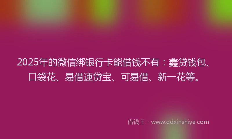 2025年的微信绑银行卡能借钱不有：鑫贷钱包、口袋花、易借速贷宝、可易借、新一花等。