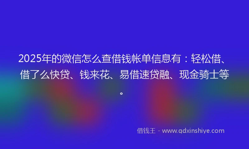 2025年的微信怎么查借钱帐单信息有：轻松借、借了么快贷、钱来花、易借速贷融、现金骑士等。