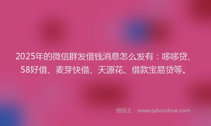 2025年的微信群发借钱消息怎么发有：哆哆贷、58好借、麦芽快借、天源花、借款宝易贷等。