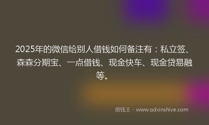 2025年的微信给别人借钱如何备注有：私立签、森森分期宝、一点借钱、现金快车、现金贷易融等。