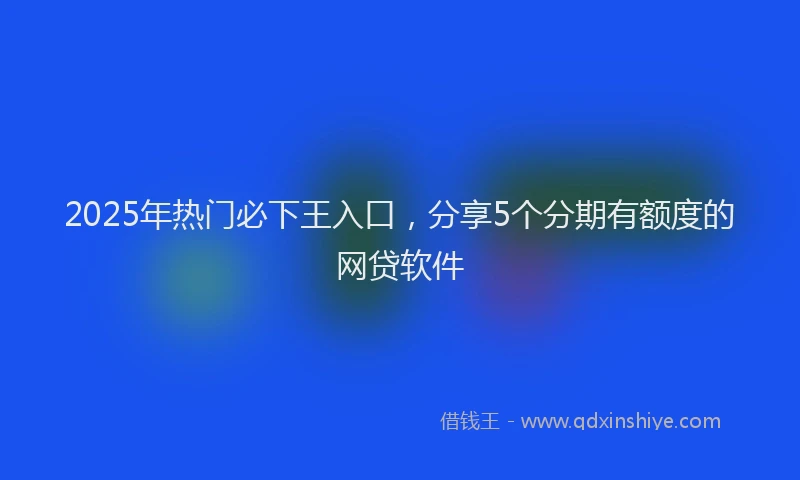 2025年热门必下王入口，分享5个分期有额度的网贷软件