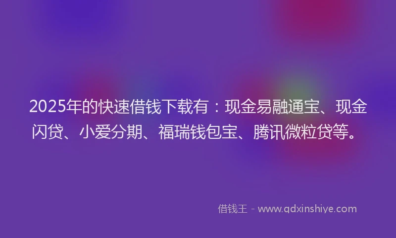 2025年的快速借钱下载有：现金易融通宝、现金闪贷、小爱分期、福瑞钱包宝、腾讯微粒贷等。