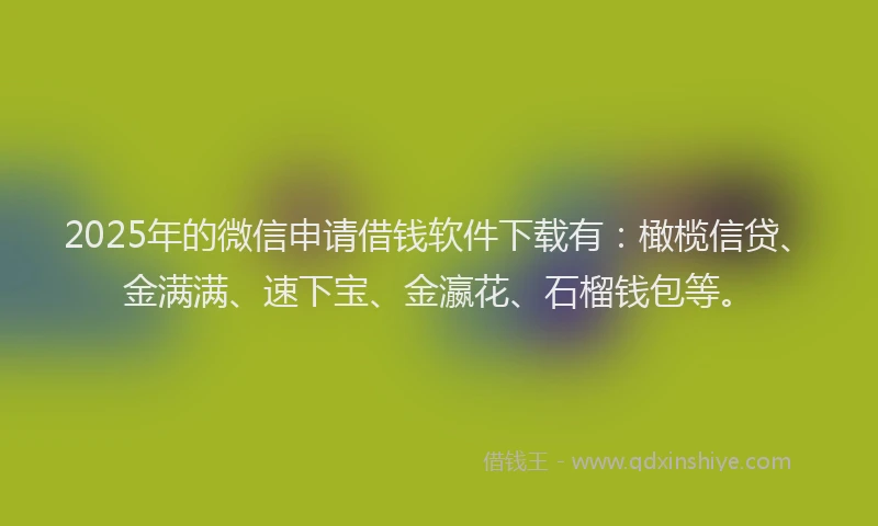 2025年的微信申请借钱软件下载有：橄榄信贷、金满满、速下宝、金瀛花、石榴钱包等。