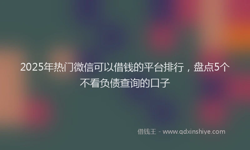 2025年热门微信可以借钱的平台排行，盘点5个不看负债查询的口子