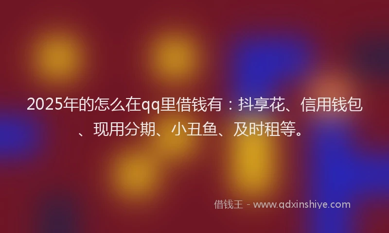2025年的怎么在qq里借钱有：抖享花、信用钱包、现用分期、小丑鱼、及时租等。