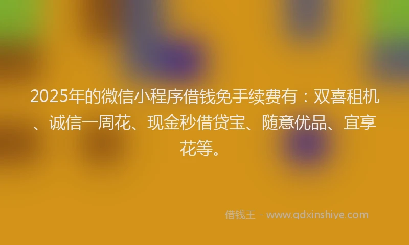 2025年的微信小程序借钱免手续费有：双喜租机、诚信一周花、现金秒借贷宝、随意优品、宜享花等。