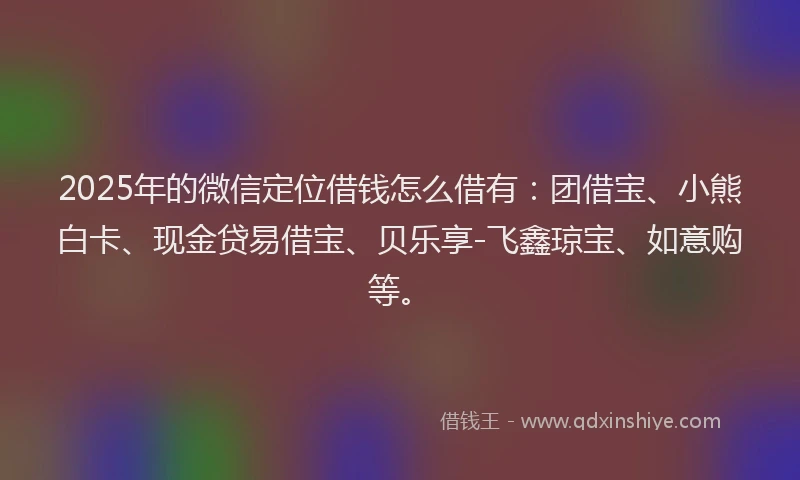 2025年的微信定位借钱怎么借有：团借宝、小熊白卡、现金贷易借宝、贝乐享-飞鑫琼宝、如意购等。