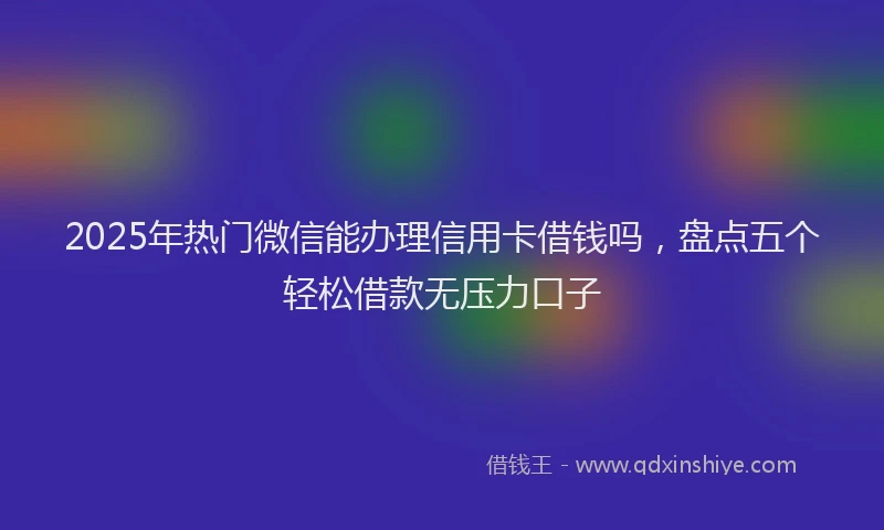 2025年热门微信能办理信用卡借钱吗，盘点五个轻松借款无压力口子