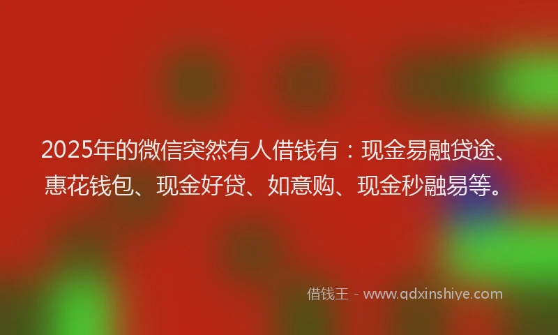 2025年的微信突然有人借钱有：现金易融贷途、惠花钱包、现金好贷、如意购、现金秒融易等。