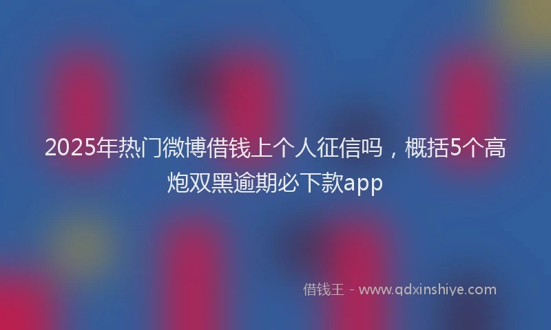2025年热门微博借钱上个人征信吗，概括5个高炮双黑逾期必下款app
