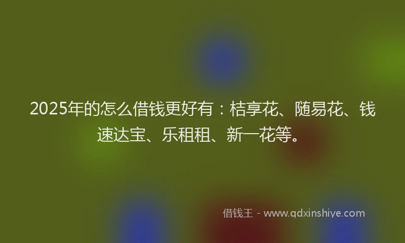 2025年的怎么借钱更好有：桔享花、随易花、钱速达宝、乐租租、新一花等。