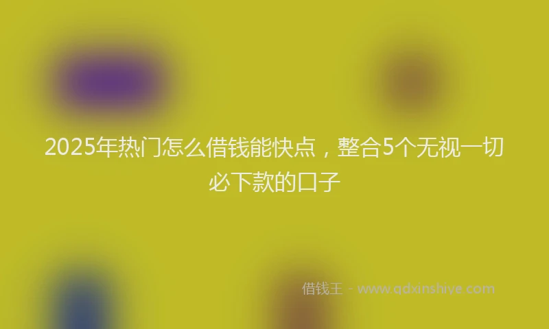 2025年热门怎么借钱能快点，整合5个无视一切必下款的口子