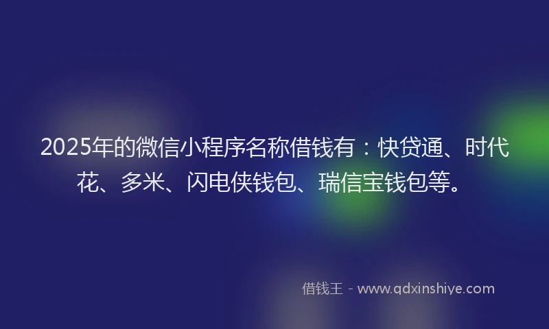 2025年的微信小程序名称借钱有：快贷通、时代花、多米、闪电侠钱包、瑞信宝钱包等。