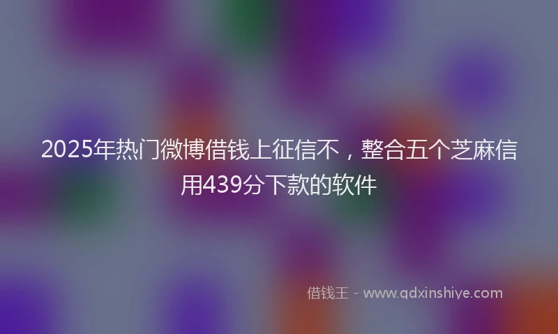 2025年热门微博借钱上征信不，整合五个芝麻信用439分下款的软件