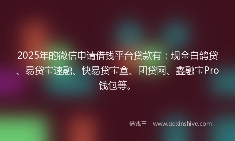 2025年的微信申请借钱平台贷款有：现金白鸽贷、易贷宝速融、快易贷宝盒、团贷网、鑫融宝Pro钱包等。