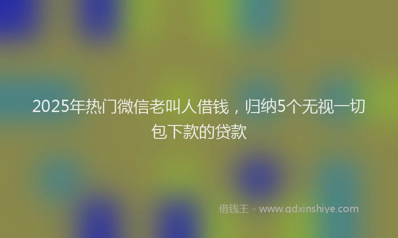2025年热门微信老叫人借钱，归纳5个无视一切包下款的贷款