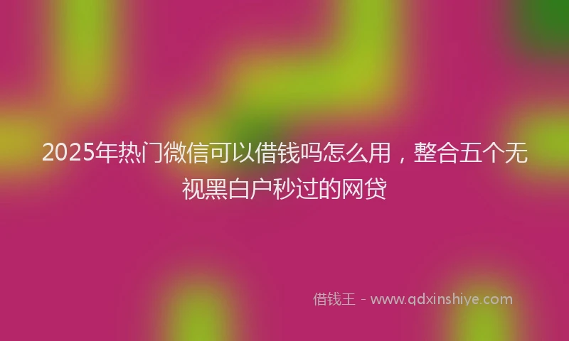 2025年热门微信可以借钱吗怎么用，整合五个无视黑白户秒过的网贷