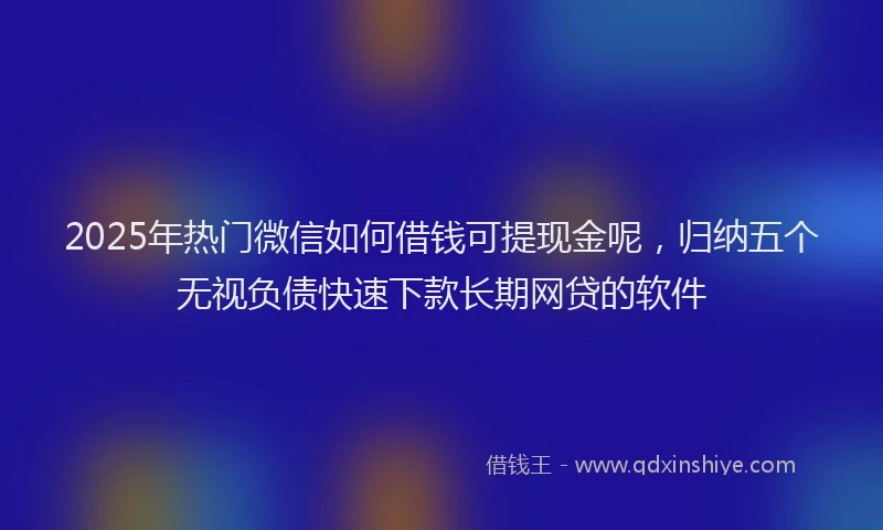 2025年热门微信如何借钱可提现金呢，归纳五个无视负债快速下款长期网贷的软件