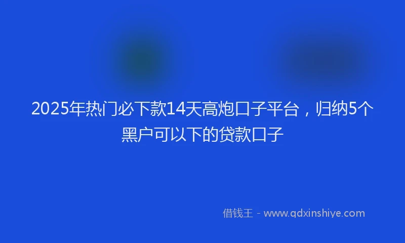2025年热门必下款14天高炮口子平台，归纳5个黑户可以下的贷款口子