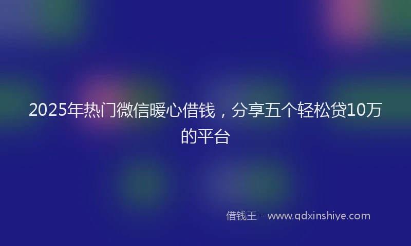 2025年热门微信暖心借钱，分享五个轻松贷10万的平台