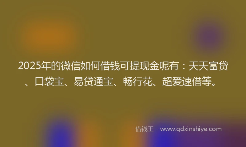 2025年的微信如何借钱可提现金呢有：天天富贷、口袋宝、易贷通宝、畅行花、超爱速借等。