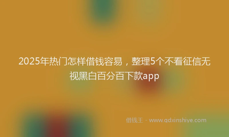 2025年热门怎样借钱容易，整理5个不看征信无视黑白百分百下款app