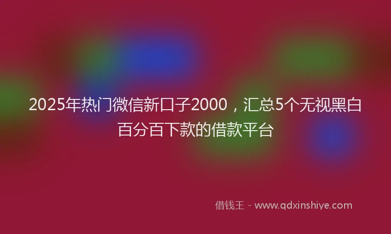 2025年热门微信新口子2000，汇总5个无视黑白百分百下款的借款平台