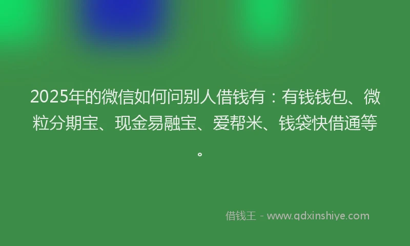 2025年的微信如何问别人借钱有：有钱钱包、微粒分期宝、现金易融宝、爱帮米、钱袋快借通等。