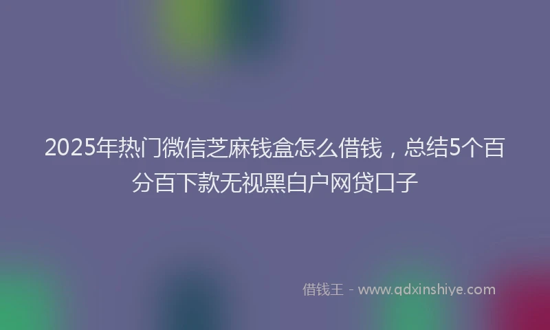 2025年热门微信芝麻钱盒怎么借钱，总结5个百分百下款无视黑白户网贷口子