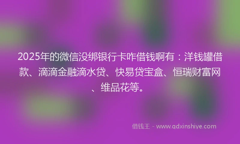 2025年的微信没绑银行卡咋借钱啊有：洋钱罐借款、滴滴金融滴水贷、快易贷宝盒、恒瑞财富网、维品花等。