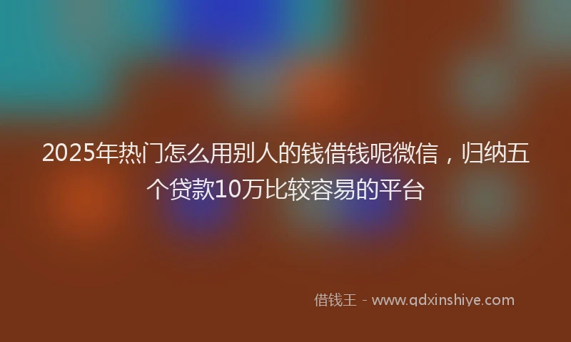 2025年热门怎么用别人的钱借钱呢微信,归纳五个贷款10万比较容易的平台
