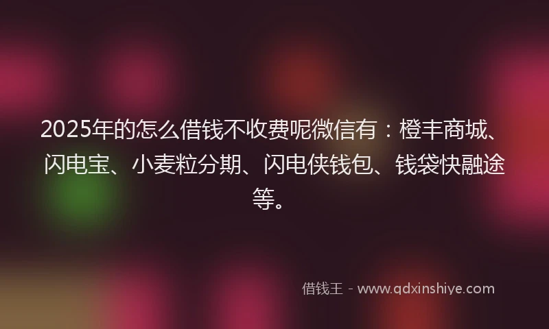2025年的怎么借钱不收费呢微信有：橙丰商城、闪电宝、小麦粒分期、闪电侠钱包、钱袋快融途等。