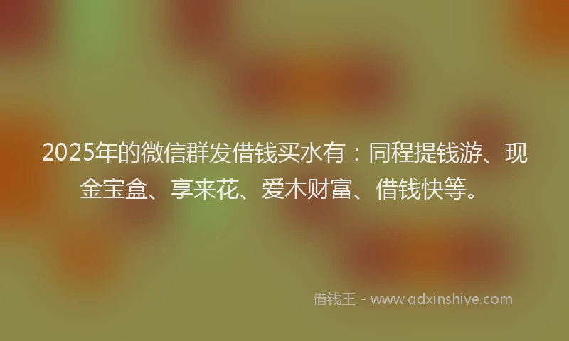 2025年的微信群发借钱买水有：同程提钱游、现金宝盒、享来花、爱木财富、借钱快等。