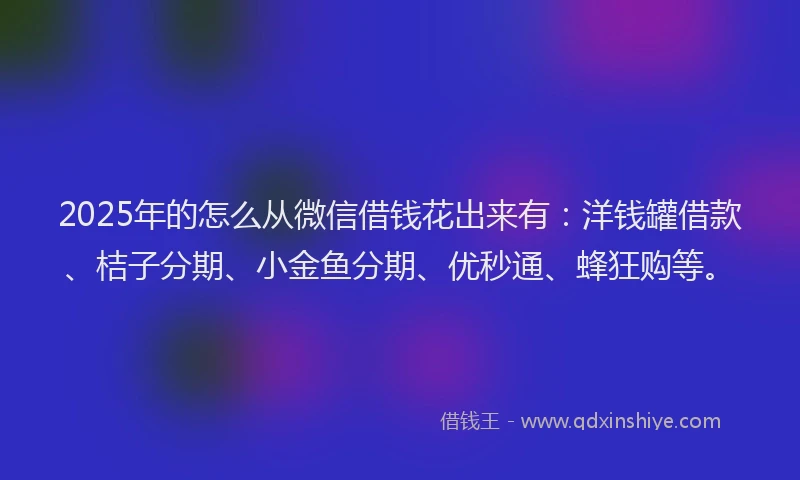 2025年的怎么从微信借钱花出来有：洋钱罐借款、桔子分期、小金鱼分期、优秒通、蜂狂购等。