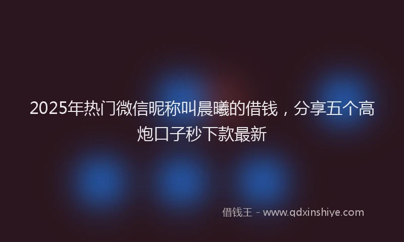 2025年热门微信昵称叫晨曦的借钱,分享五个高炮口子秒下款最新