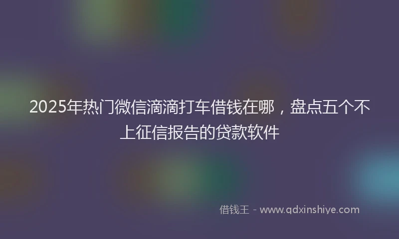 2025年热门微信滴滴打车借钱在哪，盘点五个不上征信报告的贷款软件
