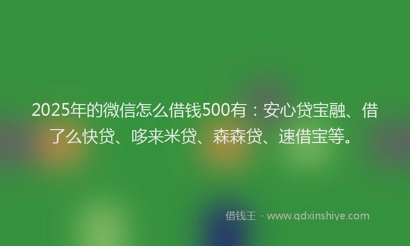 2025年的微信怎么借钱500有：安心贷宝融、借了么快贷、哆来米贷、森森贷、速借宝等。