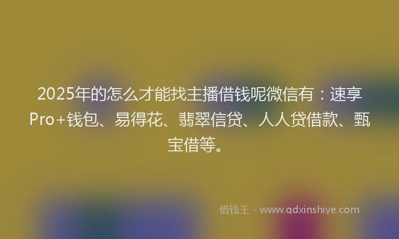 2025年的怎么才能找主播借钱呢微信有：速享Pro+钱包、易得花、翡翠信贷、人人贷借款、甄宝借等。