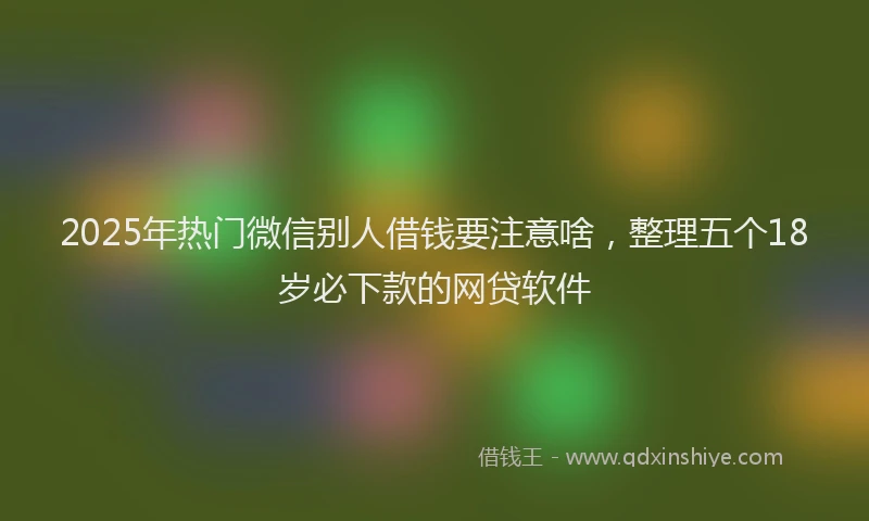 2025年热门微信别人借钱要注意啥，整理五个18岁必下款的网贷软件