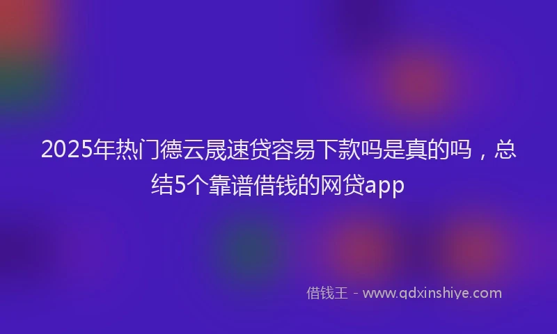 2025年热门德云晟速贷容易下款吗是真的吗，总结5个靠谱借钱的网贷app
