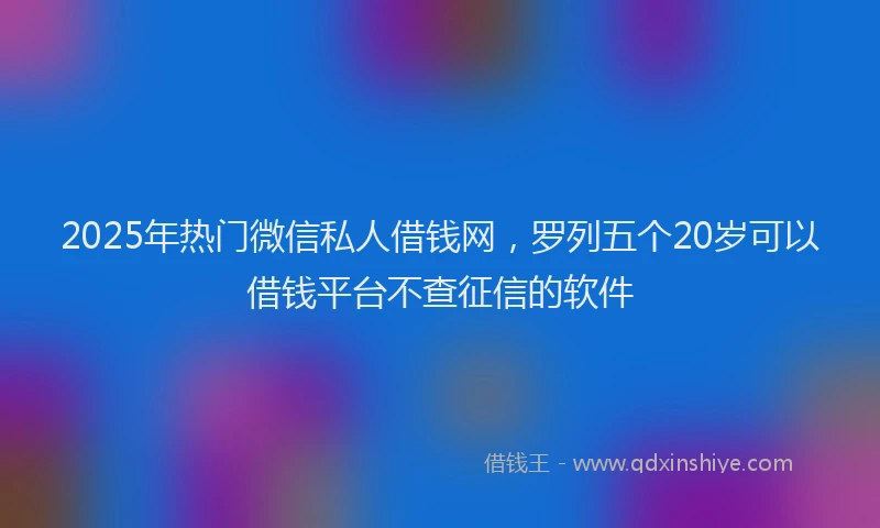 2025年热门微信私人借钱网，罗列五个20岁可以借钱平台不查征信的软件