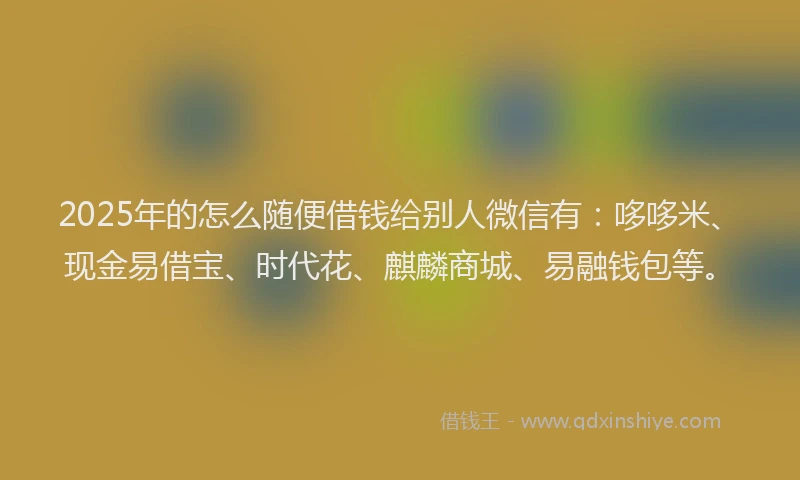 2025年的怎么随便借钱给别人微信有：哆哆米、现金易借宝、时代花、麒麟商城、易融钱包等。