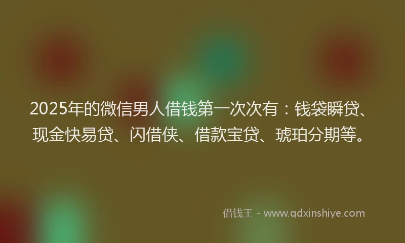 2025年的微信男人借钱第一次次有：钱袋瞬贷、现金快易贷、闪借侠、借款宝贷、琥珀分期等。