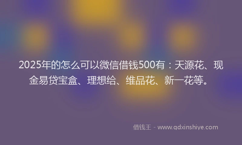 2025年的怎么可以微信借钱500有:天源花、现金易贷宝盒、理想给、维品花、新一花等。