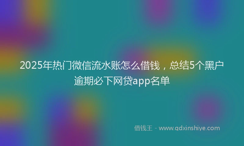 2025年热门微信流水账怎么借钱，总结5个黑户逾期必下网贷app名单